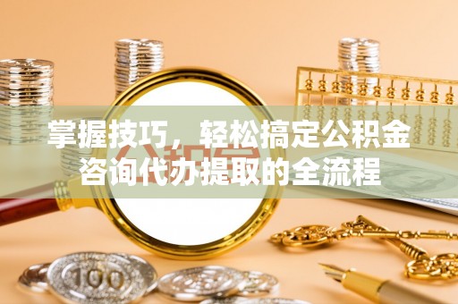 龙州掌握技巧，轻松搞定公积金咨询代办提取的全流程