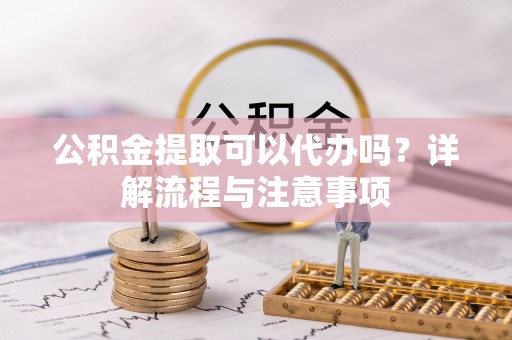 龙州公积金提取可以代办吗？详解流程与注意事项